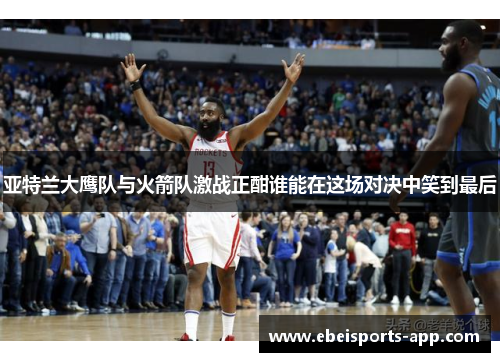 亚特兰大鹰队与火箭队激战正酣谁能在这场对决中笑到最后